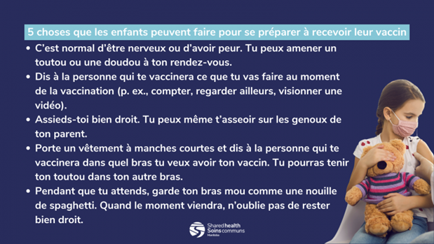 Une liste de cinq choses que les enfants peuvent faire pour se préparer à leur vaccin, avec le logo de Soins communs à la fin et une photo d’un enfant qui porte un masque et tient un ours en peluche pendant qu’il reçoit un vaccin, avec l’aiguille tout juste en dehors du cadre. 1. C’est normal d’être nerveux ou d’avoir peur. Tu peux amener un toutou ou une doudou à ton rendez-vous. 2. Dis à la personne qui te vaccinera ce que tu vas faire au moment de la vaccination (p. ex. compter, regarder ailleurs, visionner une vidéo). 3. Assieds-toi bien droit. Tu peux même t’asseoir sur les genoux de ton parent. 4. Porte un vêtement à manches courtes et dis à la personne qui te vaccinera dans quel bras tu veux avoir ton vaccin. Tu pourras tenir ton toutou dans ton autre bras. 5. Pendant que tu attends, garde ton bras mou comme une nouille de spaghetti. Quand le moment viendra, n’oublie pas de rester bien droit.